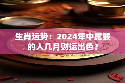 生肖运势：2024年中属猴的人几月财运出色？