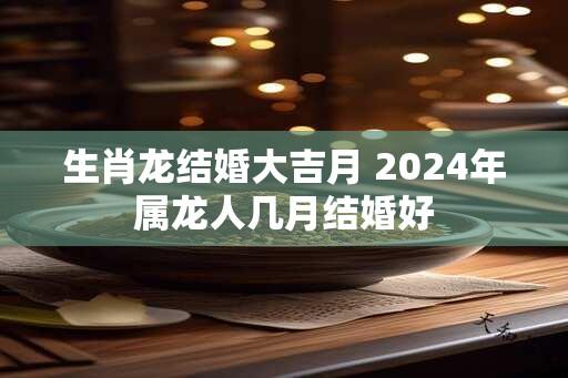 生肖龙结婚大吉月 2024年属龙人几月结婚好