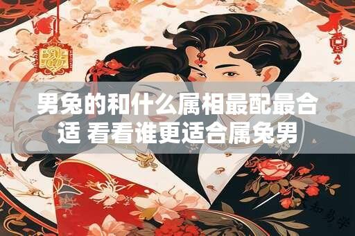 男兔的和什么属相最配最合适 看看谁更适合属兔男