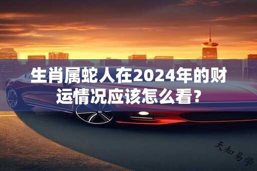 生肖属蛇人在2024年的财运情况应该怎么看？