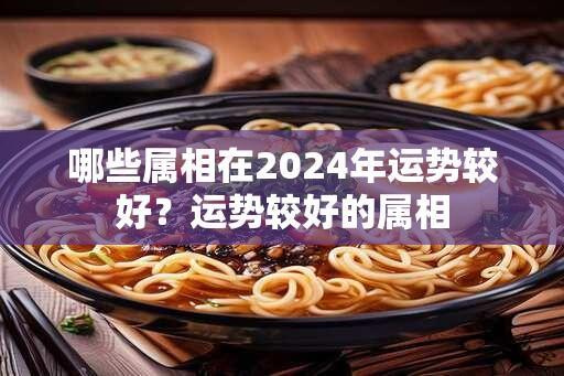 哪些属相在2024年运势较好？运势较好的属相