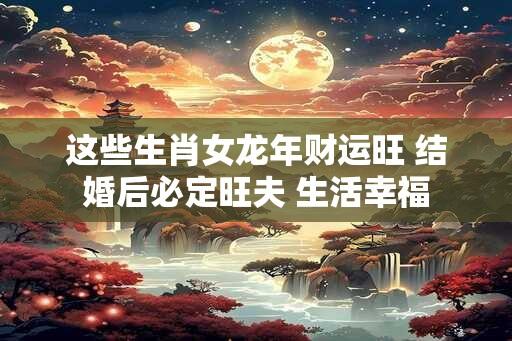 这些生肖女龙年财运旺 结婚后必定旺夫 生活幸福