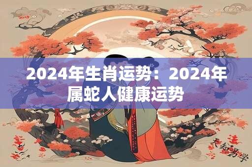 2024年生肖运势：2024年属蛇人健康运势