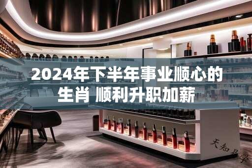 2024年下半年事业顺心的生肖 顺利升职加薪