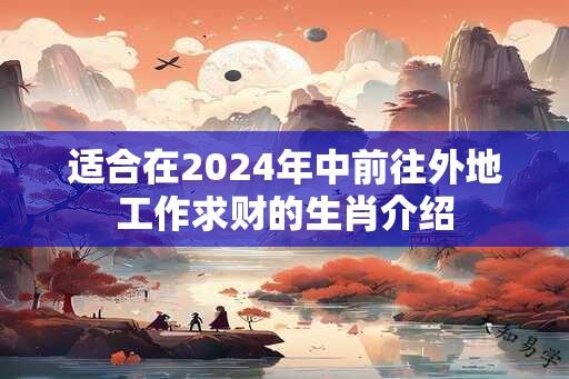 适合在2024年中前往外地工作求财的生肖介绍