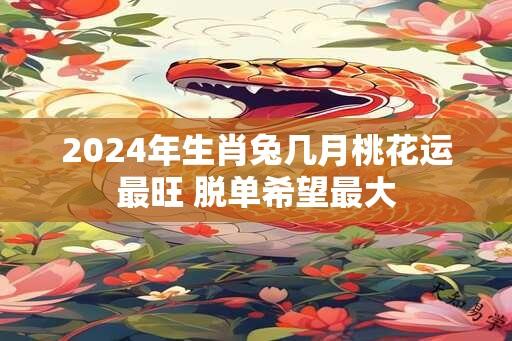 2024年生肖兔几月桃花运最旺 脱单希望最大