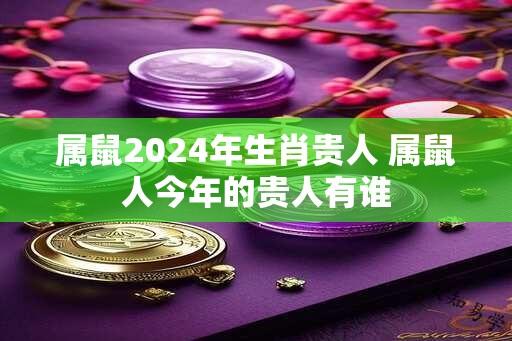 属鼠2024年生肖贵人 属鼠人今年的贵人有谁