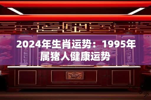 2024年生肖运势：1995年属猪人健康运势