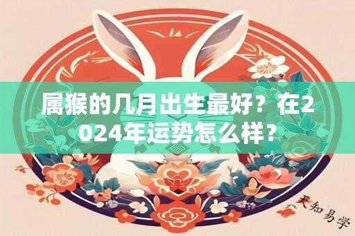 属猴的几月出生最好？在2024年运势怎么样？