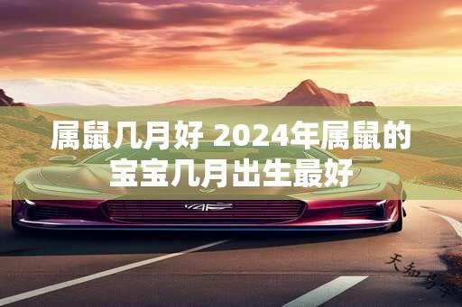 属鼠几月好 2024年属鼠的宝宝几月出生最好