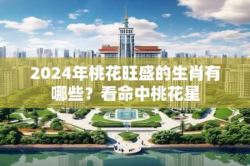 2024年桃花旺盛的生肖有哪些？看命中桃花星