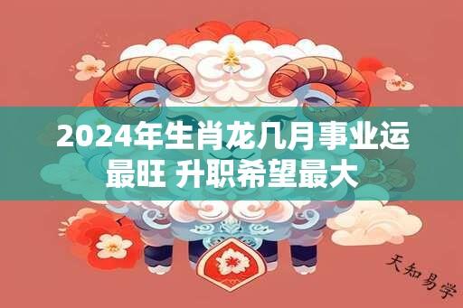 2024年生肖龙几月事业运最旺 升职希望最大