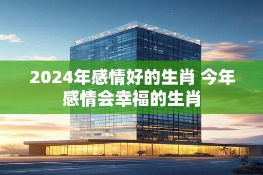 2024年感情好的生肖 今年感情会幸福的生肖