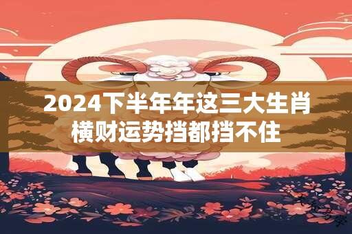 2024下半年年这三大生肖横财运势挡都挡不住