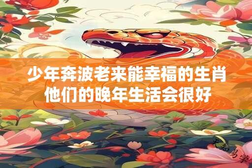 少年奔波老来能幸福的生肖 他们的晚年生活会很好