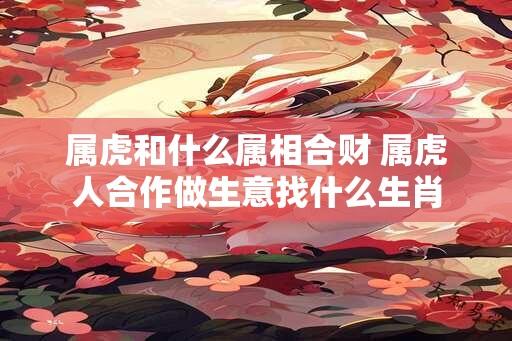 属虎和什么属相合财 属虎人合作做生意找什么生肖