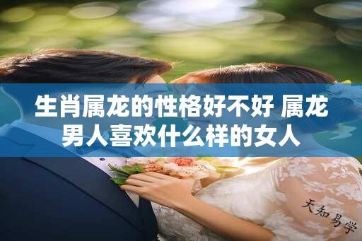 生肖属龙的性格好不好 属龙男人喜欢什么样的女人