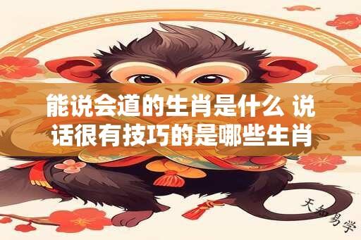 能说会道的生肖是什么 说话很有技巧的是哪些生肖