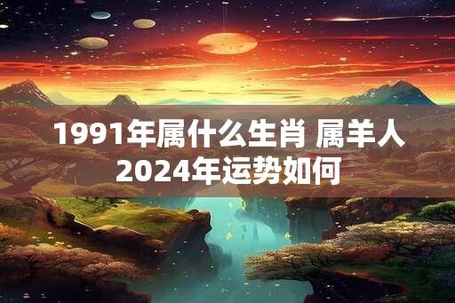 1991年属什么生肖 属羊人2024年运势如何