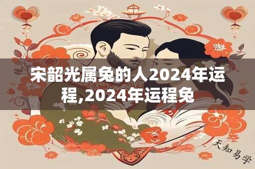 宋韶光属兔的人2024年运程,2024年运程兔