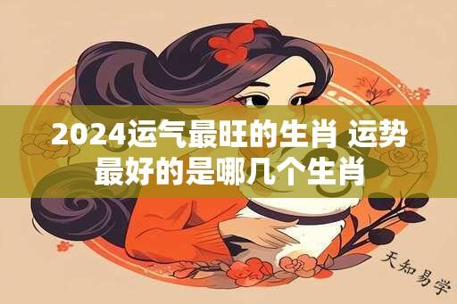 2024运气最旺的生肖 运势最好的是哪几个生肖