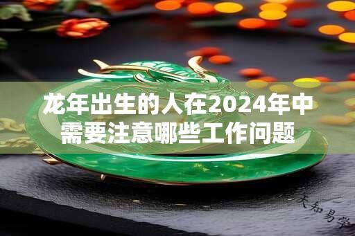 龙年出生的人在2024年中需要注意哪些工作问题