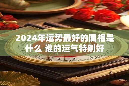 2024年运势最好的属相是什么 谁的运气特别好