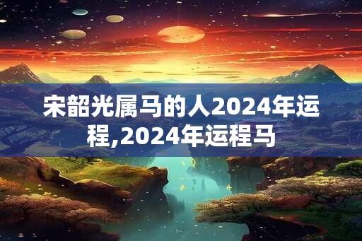 宋韶光属马的人2024年运程,2024年运程马