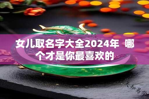 女儿取名字大全2024年  哪个才是你最喜欢的