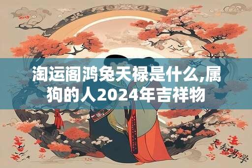 淘运阁鸿兔天禄是什么,属狗的人2024年吉祥物