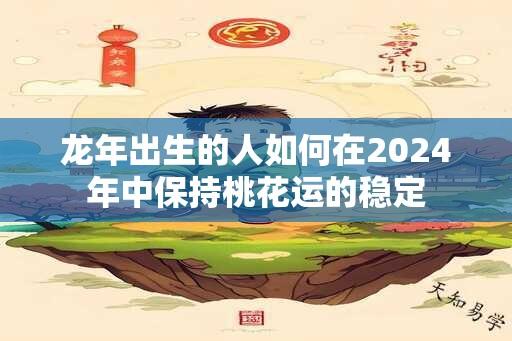 龙年出生的人如何在2024年中保持桃花运的稳定