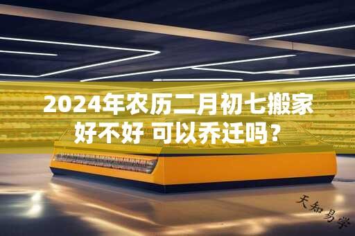 2024年农历二月初七搬家好不好 可以乔迁吗？