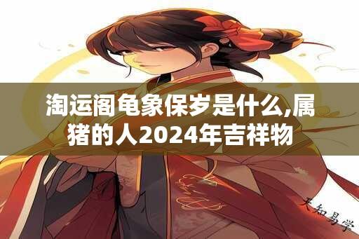 淘运阁龟象保岁是什么,属猪的人2024年吉祥物