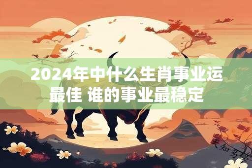 2024年中什么生肖事业运最佳 谁的事业最稳定