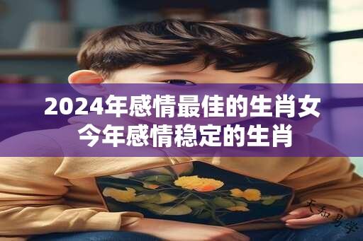 2024年感情最佳的生肖女 今年感情稳定的生肖