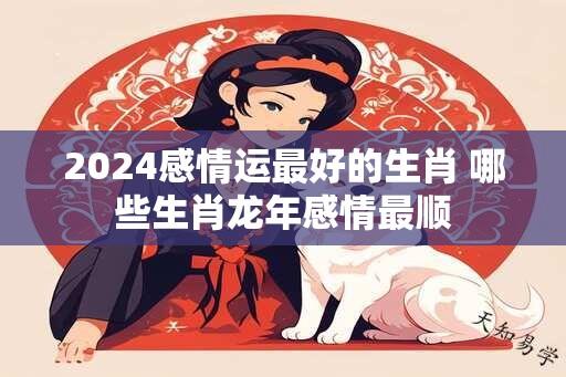 2024感情运最好的生肖 哪些生肖龙年感情最顺