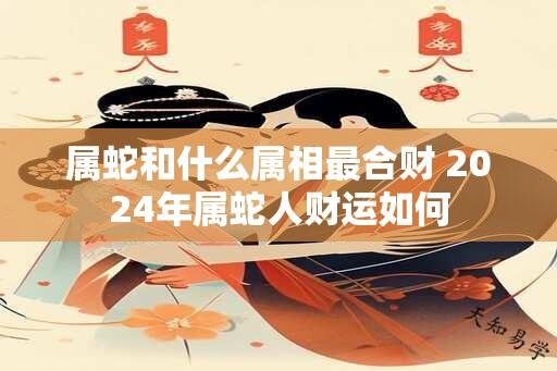 属蛇和什么属相最合财 2024年属蛇人财运如何