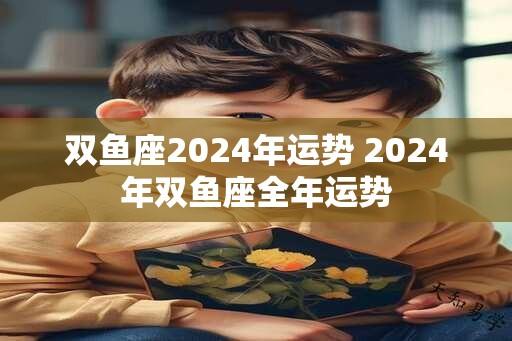 双鱼座2024年运势 2024年双鱼座全年运势