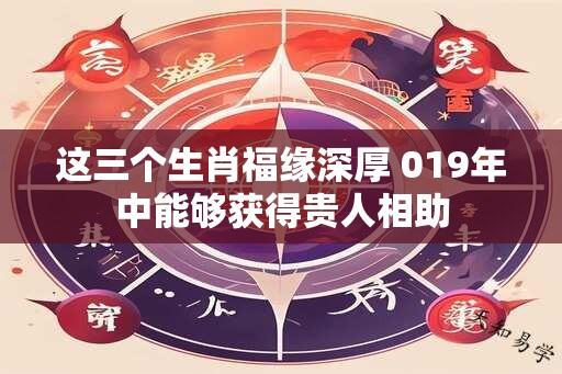 这三个生肖福缘深厚 019年中能够获得贵人相助