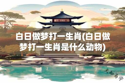 白日做梦打一生肖(白日做梦打一生肖是什么动物)