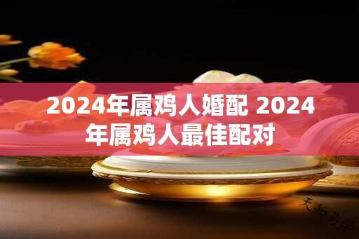 2024年属鸡人婚配 2024年属鸡人最佳配对