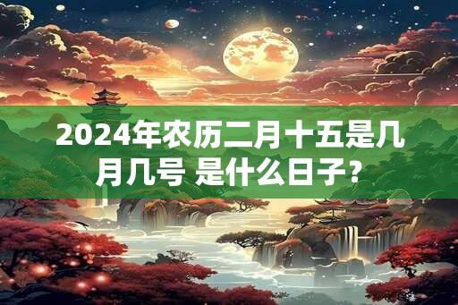 2024年农历二月十五是几月几号 是什么日子？