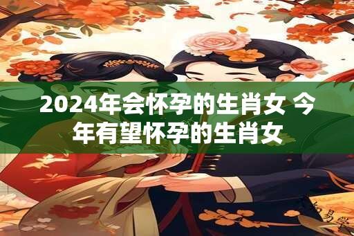 2024年会怀孕的生肖女 今年有望怀孕的生肖女