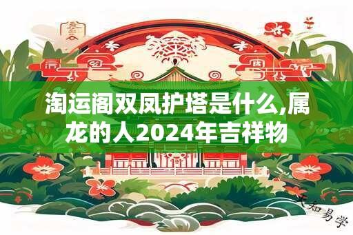 淘运阁双凤护塔是什么,属龙的人2024年吉祥物