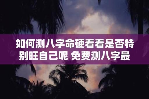 如何测八字命硬看看是否特别旺自己呢 免费测八字最准的软件