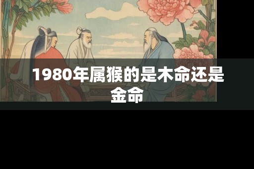 1980年属猴的是木命还是金命 1980年属猴的是木命还是金命