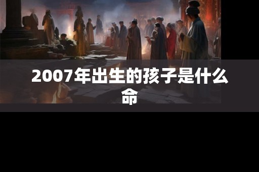 2007年出生的孩子是什么命