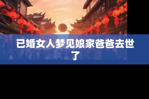 已婚女人梦见娘家爸爸去世了