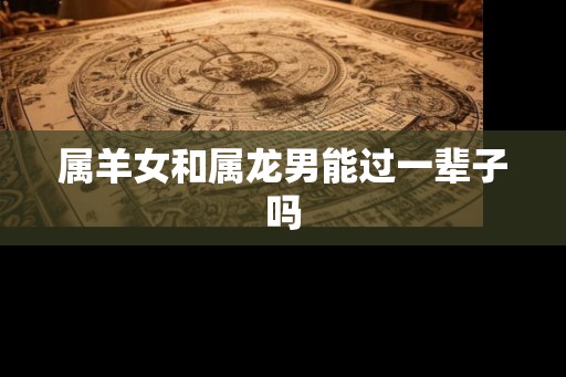 属羊女和属龙男能过一辈子吗