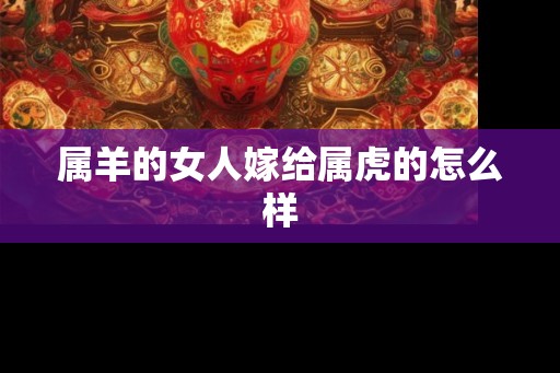 属羊的女人嫁给属虎的怎么样 属羊的女人嫁给属虎的怎么样